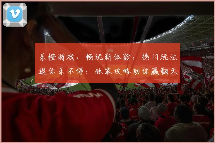 乐橙游戏，畅玩新体验，热门玩法逗你乐不停，独家攻略助你赢翻天