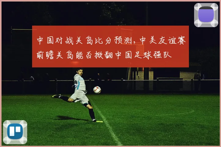 中国对战关岛比分预测,中美友谊赛前瞻关岛能否掀翻中国足球强队