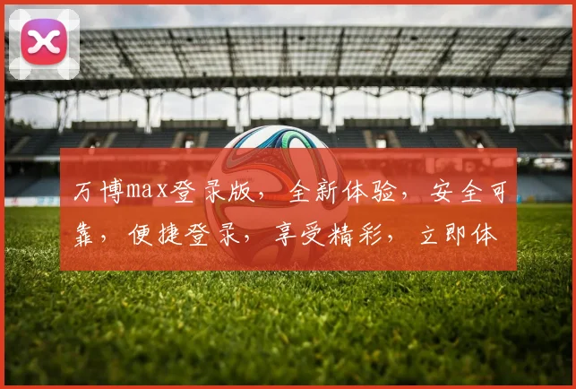 万博max登录版，全新体验，安全可靠，便捷登录，享受精彩，立即体验，不容错过