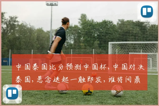 中国泰国比分预测中国杯,中国对决泰国,悬念迭起一触即发,谁将问鼎冠军