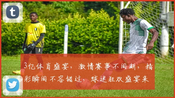 3亿体育盛宴，激情赛事不间断，精彩瞬间不容错过，球迷狂欢盛宴来袭